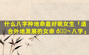 什么八字种地命最好呢女生「适合外地发展的女命 🐬 八字」